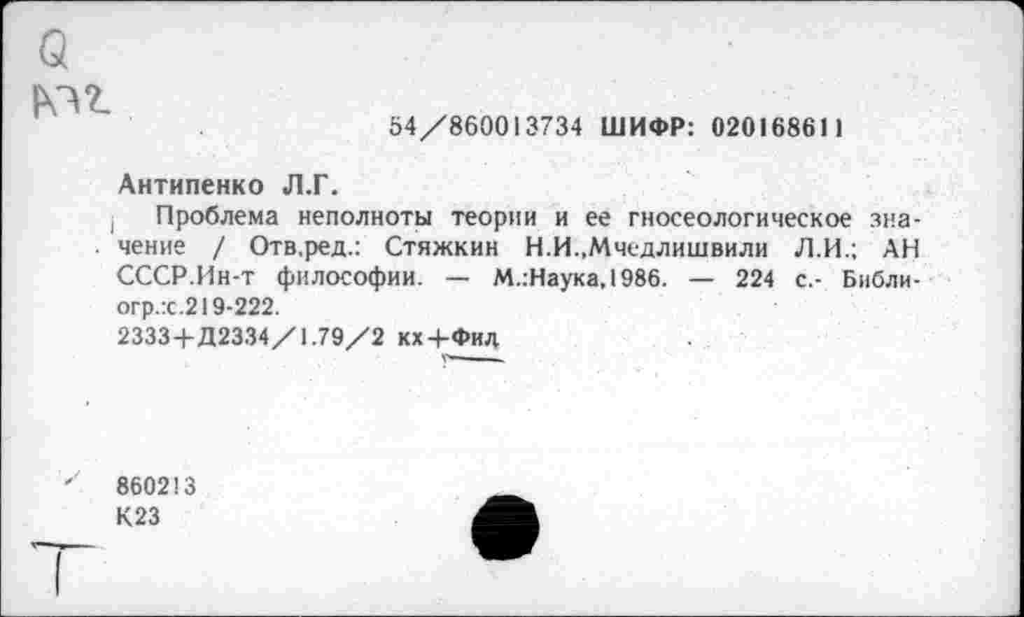 ﻿(3 №2.
54/860013734 ШИФР: 02016861)
Антипенко Л.Г.
Проблема неполноты теории и ее гносеологическое значение / Отв.ред.: Стяжкин Н.И.,Мчедлишвили Л.И.; АН СССР.Ин-т философии. — М.:Наука,1986. — 224 с.- Библи-огр.:с.219-222.
2333+Д2334/1.79/2 кх+Фил
860213
К23